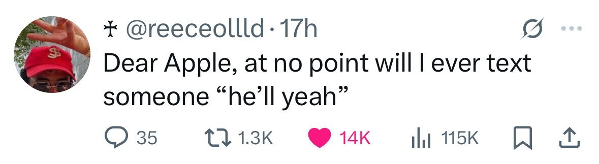 + @reeceollld 17h $ Dear Apple, at no point will I ever text someone he'll yeah 35 1.3K 14K dJ 115K 