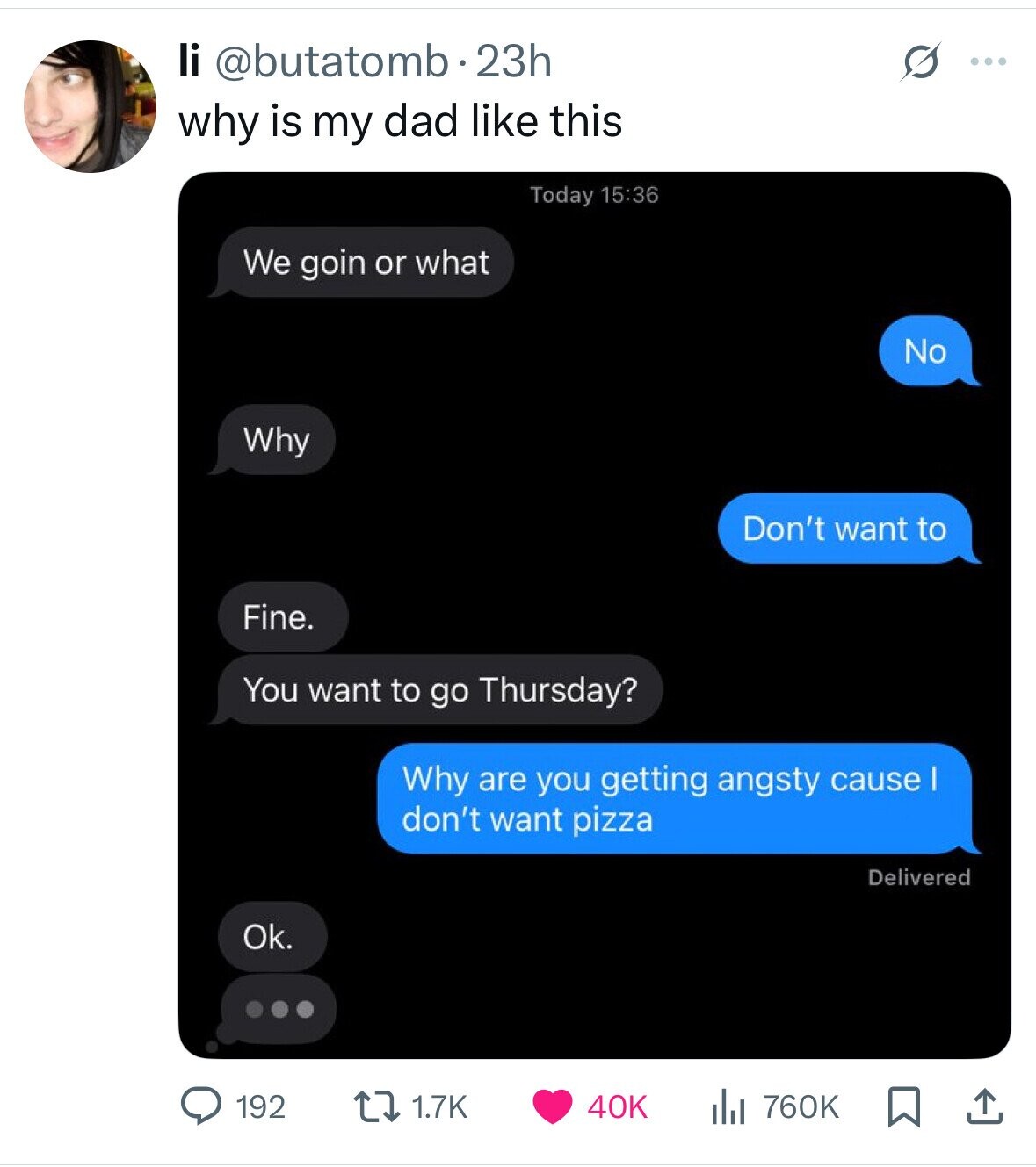 li @butatomb.23h G ... why is my dad like this Today 15:36 We goin or what No Why Don't want to Fine. You want to go Thursday? Why are you getting angsty cause I don't want pizza Delivered Ok. 192 1.7K 40K 760K 