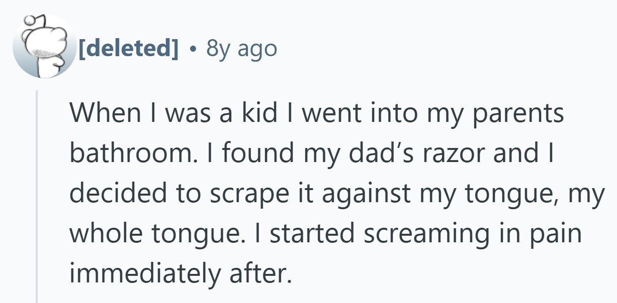  . 8y ago When I was a kid I went into my parents bathroom. I found my dad's razor and | decided to scrape it against my tongue, my whole tongue. I started screaming in pain immediately after. 