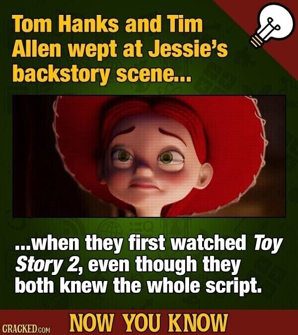 Tom Hanks and Tim Allen wept at Jessie's backstory scene... ...when they first watched Toy Story 2, even though they both knew the whole script. NOW YOU KNOW CRACKED.COM