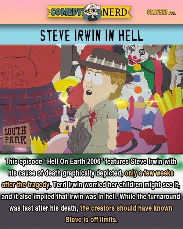COMEDY NERD GRACKED.COM STEVE IRWIN IN HELL in SOUTH PARK This episode Hell On Earth 2006 features Steve Irwin with his cause of death graphically depicted, only a few weeks after the tragedy. Terri Irwin worried her children might see it, and it also implied that Irwin was in hell. While the turnaround was fast after his death, the creators should have known Steve is off limits.