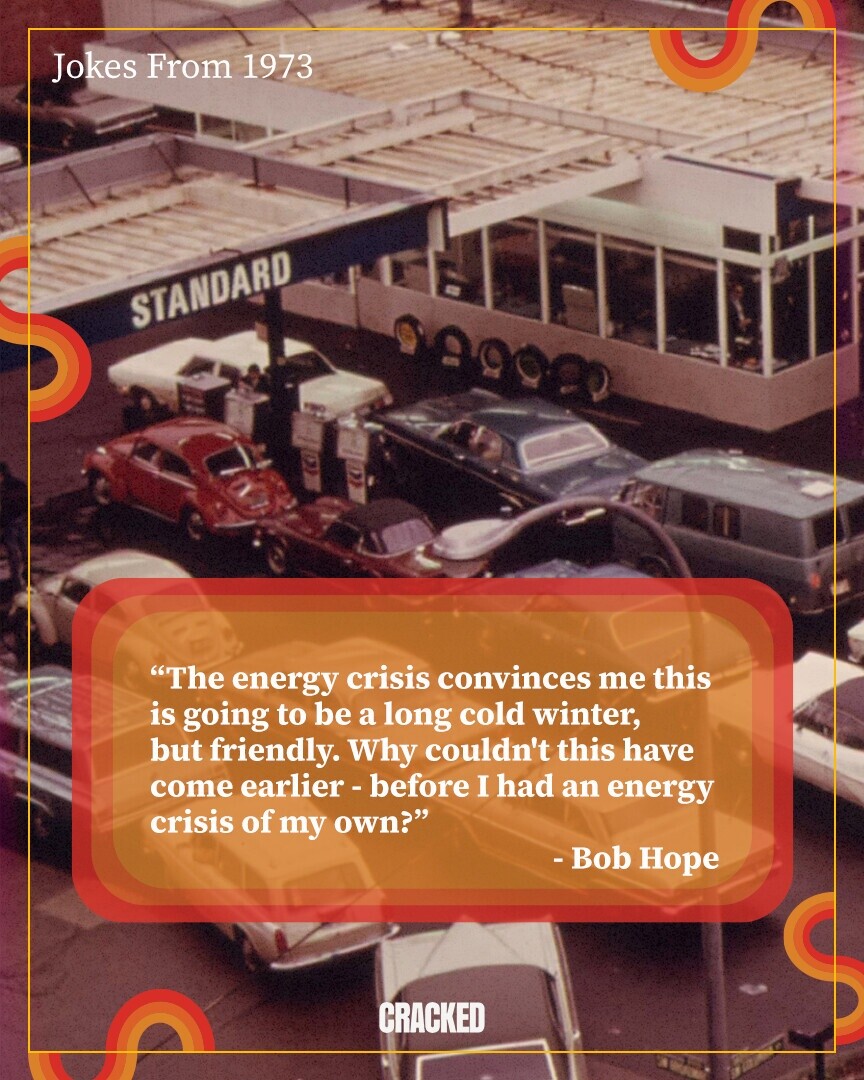 Jokes From 1973 STANDARD The energy crisis convinces me this is going to be a long cold winter, but friendly. Why couldn't this have come earlier-before I had an energy crisis of my own? - Bob Hope CRACKED