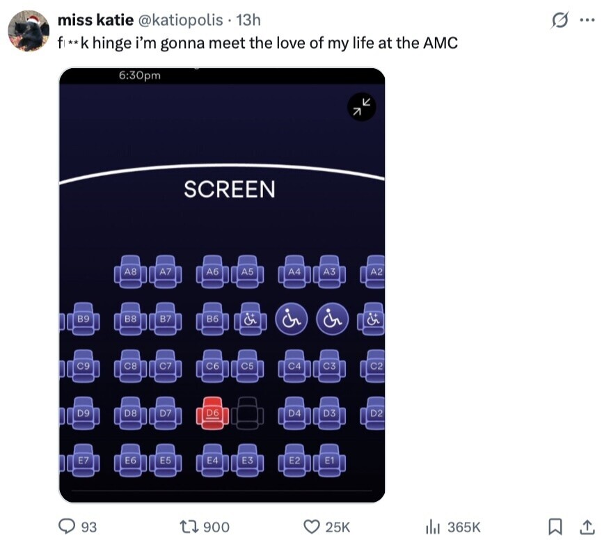 S miss katie @katiopolis 13h ... fix*k hinge i'm gonna meet the love of my life at the AMC 6:30pm SCREEN A8 A7 A6 A5 A4 A3 A2 B9 B8 B7 B6 C9 C8 C7 C6 C5 C4 C3 C2 D9 D8 D7 D6 D4 D3 D2 E7 E6 E5 E4 E3 E2 E1 93 900 25K 365K 