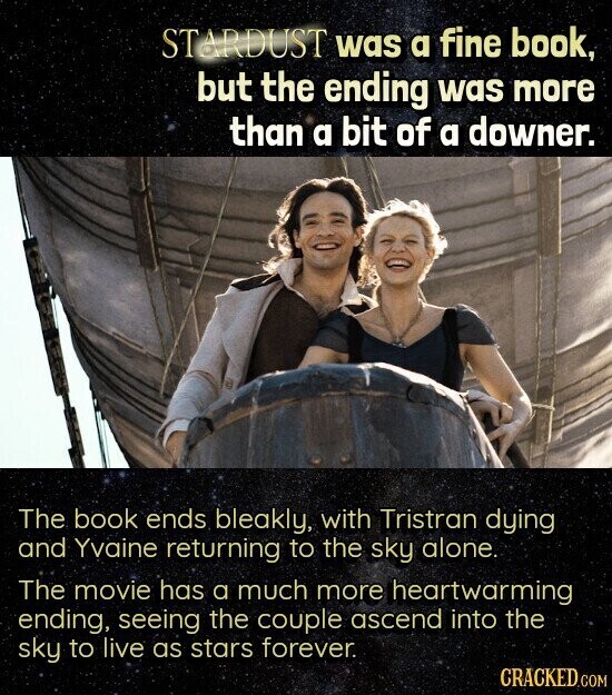 STARDUST was a fine book, but the ending was more than a bit of a downer. The book ends bleakly, with Tristran dying and Yvaine returning to the sky alone. The movie has a much more heartwarming ending, seeing the couple ascend into the sky to live as stars forever. CRACKED COM