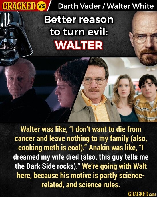 CRACKED VS Darth Vader / Walter White Better reason to turn evil: WALTER Walter was like, I don't want to die from cancer and leave nothing to my family (also, cooking meth is cool). Anakin was like, I dreamed my wife died (also, this guy tells me the Dark Side rocks). We're going with Walt here, because his motive is partly science- related, and science rules. CRACKED.COM