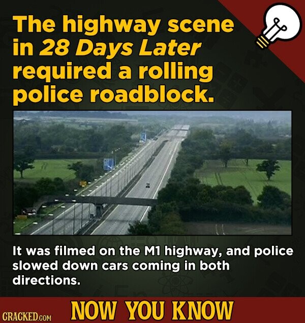 The highway scene in 28 Days Later required a rolling police roadblock. It was filmed on the M1 highway, and police slowed down cars coming in both directions. NOW YOU KNOW CRACKED.COM