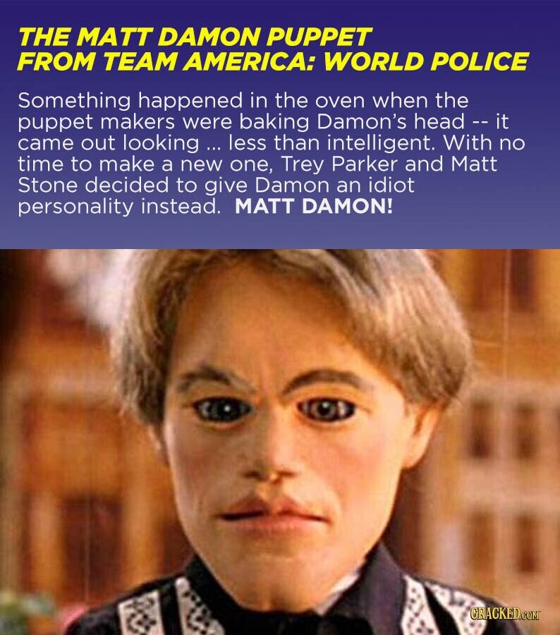 THE MATT DAMON PUPPET FROM TEAM AMERICA: WORLD POLICE Something happened in the oven when the puppet makers were baking Damon's head -- it came out looking ... less than intelligent. With no time to make a new one, Trey Parker and Matt Stone decided to give Damon an idiot personality instead. MATT DAMON! GRACKED.COM