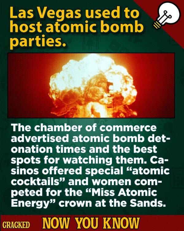 Las Vegas used to host atomic bomb parties. The chamber of commerce advertised atomic bomb det- onation times and the best spots for watching them. Са- sinos offered special atomic cocktails and women com- peted for the Miss Atomic Energy crown at the Sands. CRACKED NOW YOU KNOW