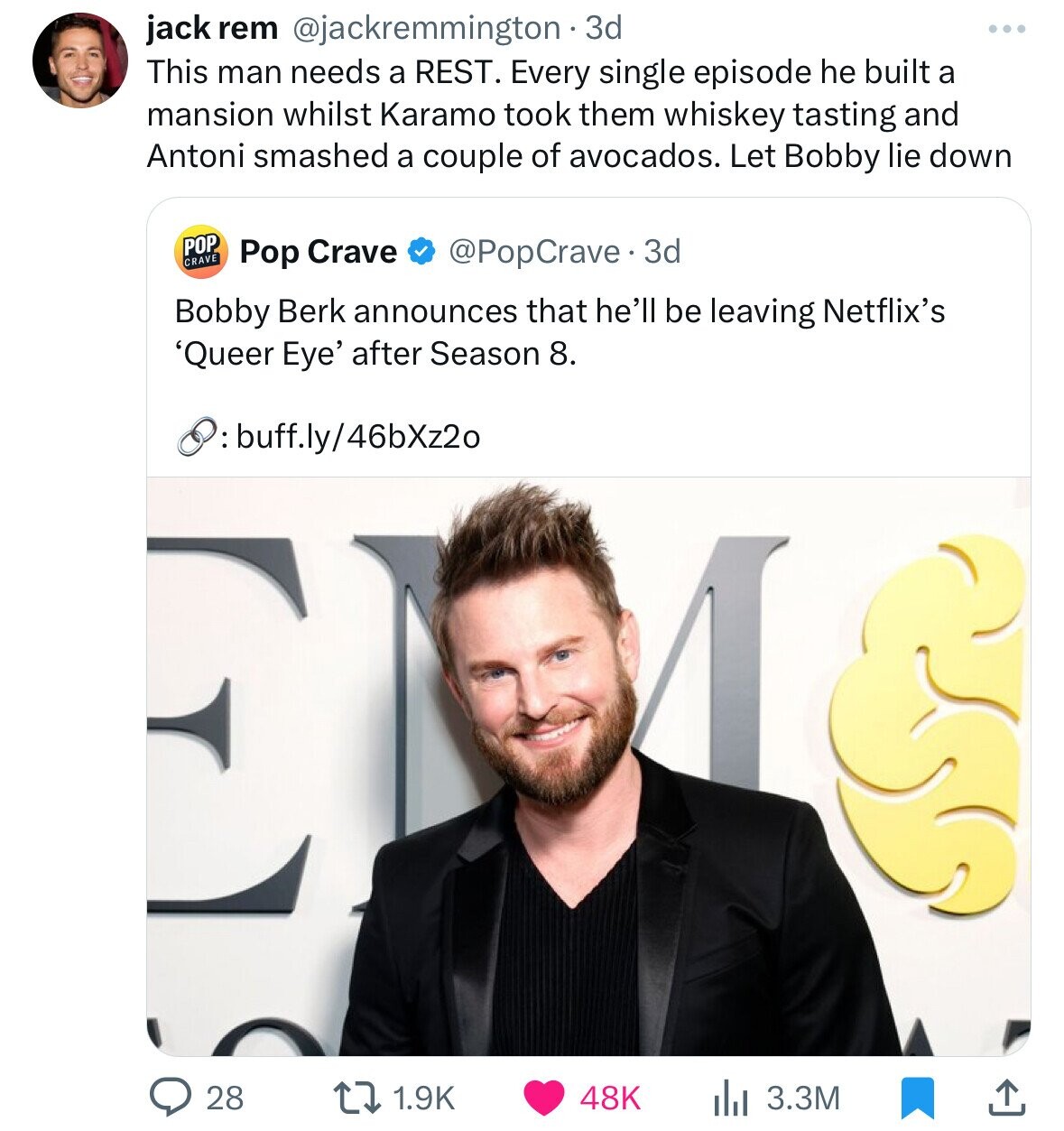 jack rem @jackremmington . 3d This man needs a REST. Every single episode he built a mansion whilst Karamo took them whiskey tasting and Antoni smashed a couple of avocados. Let Bobby lie down POP CRAVE Pop Crave @PopCrave. 3d Bobby Berk announces that he'll be leaving Netflix's 'Queer Eye' after Season 8. :buff.ly/46bXz2o 28 1.9K 48K 3.3M