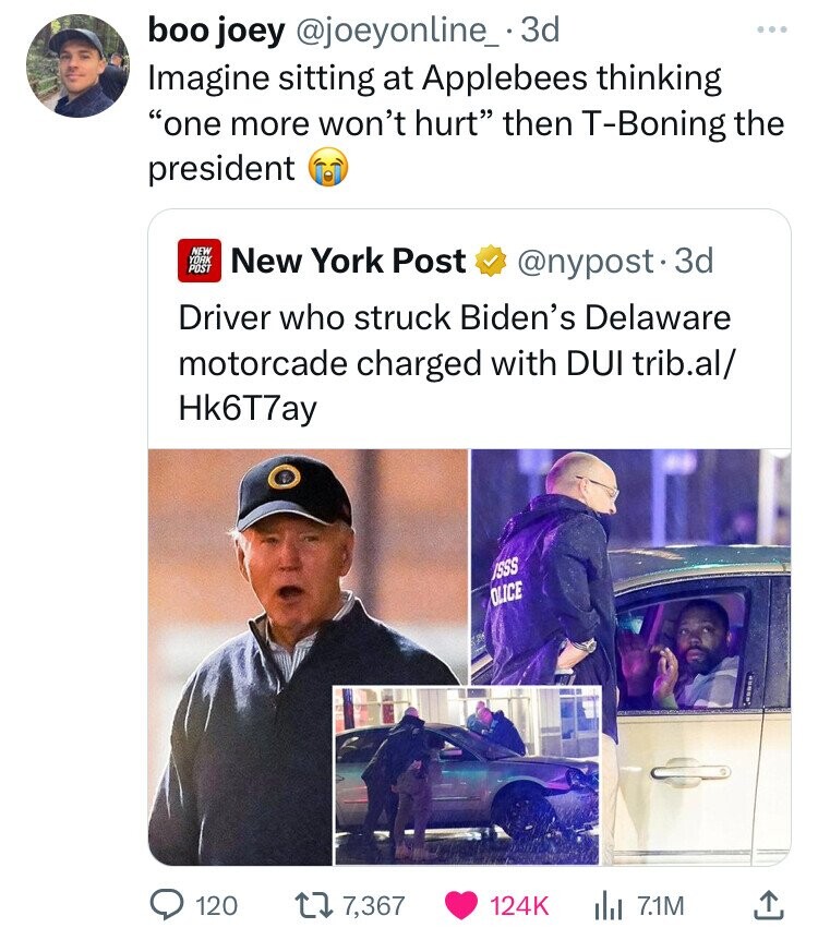 boo joey @joeyonline_ 3d ... Imagine sitting at Applebees thinking one more won't hurt then T-Boning the president NEW YORK POST New York Post @nypost. 3d Driver who struck Biden's Delaware motorcade charged with DUI trib.al/ Hk6T7ay ISSS OLICE 120 7,367 124K 7.1M