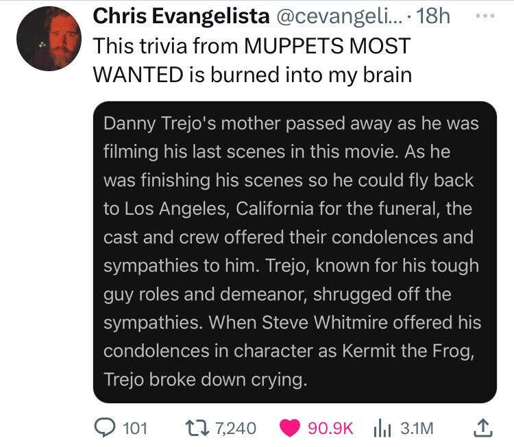 Chris Evangelista @cevangeli... 18h ... This trivia from MUPPETS MOST WANTED is burned into my brain Danny Trejo's mother passed away as he was filming his last scenes in this movie. As he was finishing his scenes so he could fly back to Los Angeles, California for the funeral, the cast and crew offered their condolences and sympathies to him. Trejo, known for his tough guy roles and demeanor, shrugged off the sympathies. When Steve Whitmire offered his condolences in character as Kermit the Frog, Trejo broke down crying. 101 7,240 90.9K 3.1M
