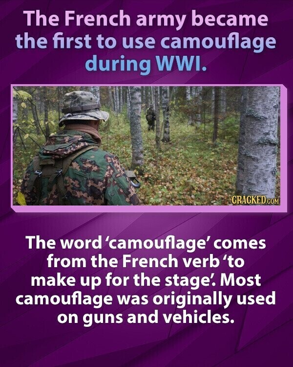 The French army became the first to use camouflage during WWI. CRACKED.COM The word 'camouflage' comes from the French verb 'to make up for the stage'. Most camouflage was originally used on guns and vehicles.