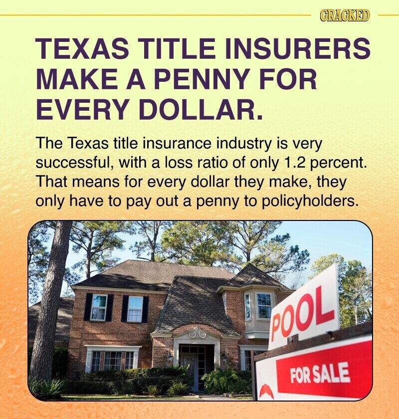 CRACKED TEXAS TITLE INSURERS MAKE A PENNY FOR EVERY DOLLAR. The Texas title insurance industry is very successful, with a loss ratio of only 1.2 percent. That means for every dollar they make, they only have to pay out a penny to policyholders. POOL FOR SALE