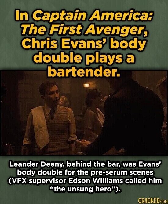 In Captain America: The First Avenger, Chris Evans' body double plays a bartender. Leander Deeny, behind the bar, was Evans' body double for the pre-serum scenes (VFX supervisor Edson Williams called him the unsung hero). CRACKED.COM