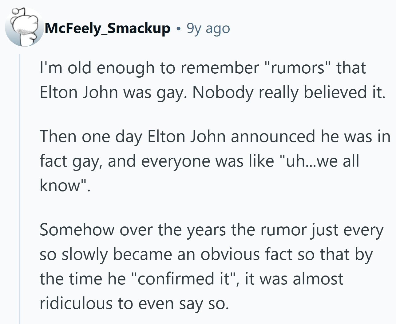 McFeely_Smackup 9y ago I'm old enough to remember rumors that Elton John was gay. Nobody really believed it. Then one day Elton John announced he was in fact gay, and everyone was like uh...we all know. Somehow over the years the rumor just every so slowly became an obvious fact so that by the time he confirmed it, it was almost ridiculous to even say so.