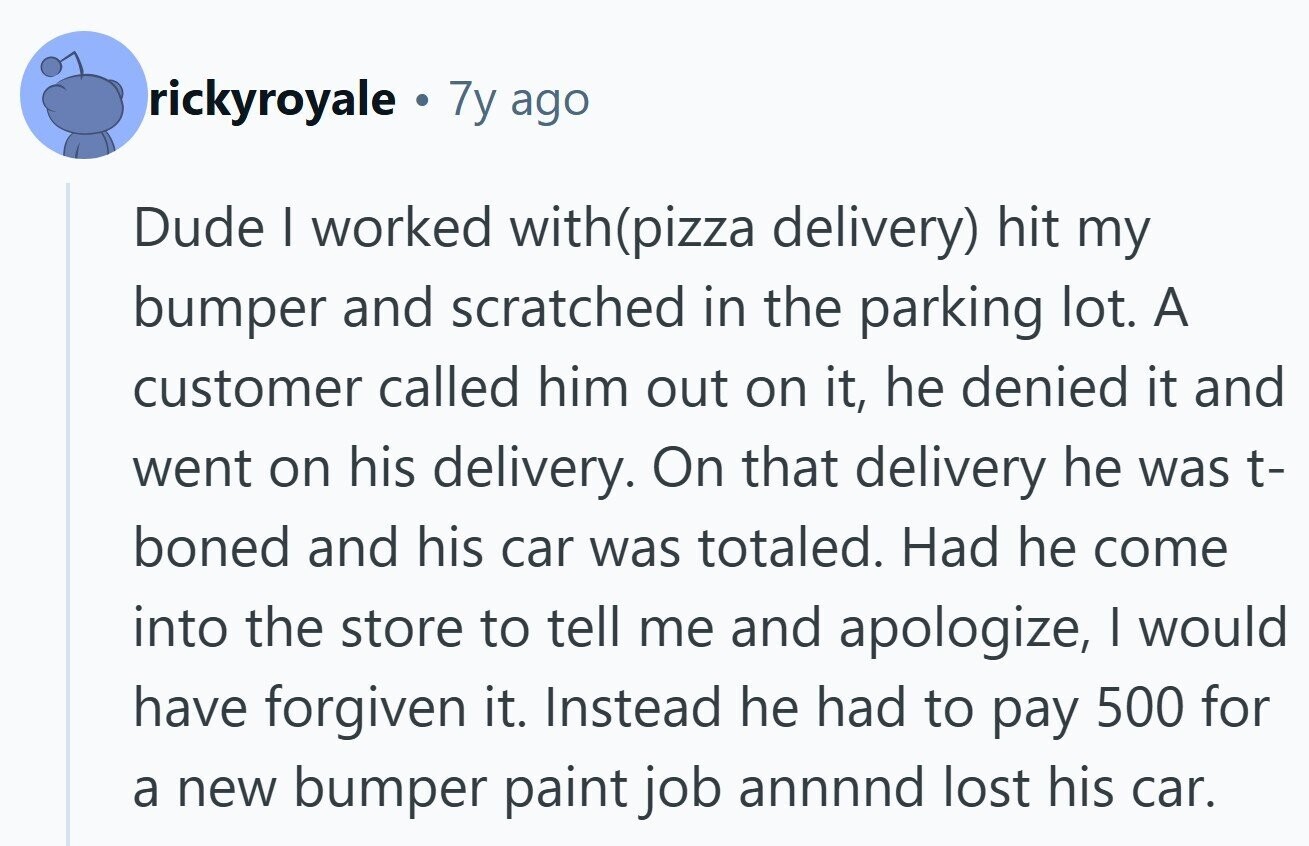 rickyroyale . 7y ago Dude I worked with(pizza delivery) hit my bumper and scratched in the parking lot. A customer called him out on it, he denied it and went on his delivery. On that delivery he was t- boned and his car was totaled. Had he come into the store to tell me and apologize, I would have forgiven it. Instead he had to pay 500 for a new bumper paint job annnnd lost his car.