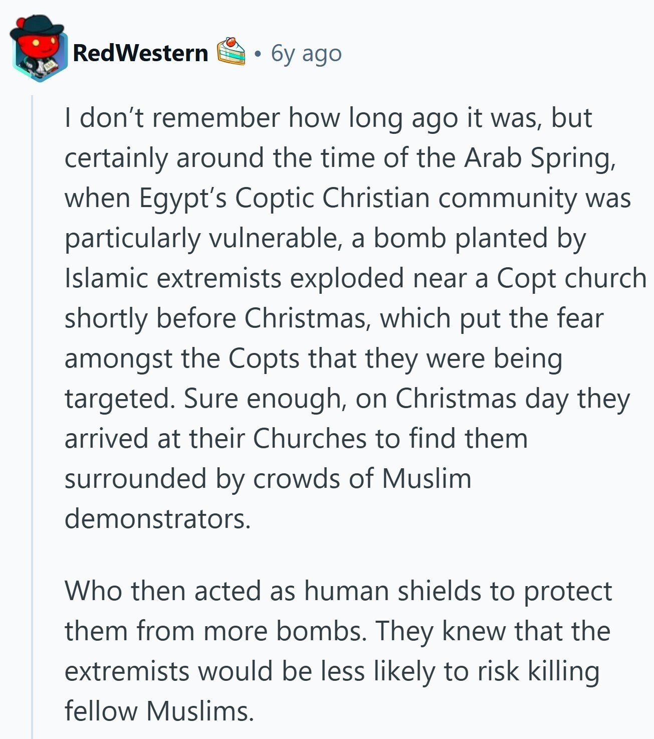 RedWestern 6y ago I don't remember how long ago it was, but certainly around the time of the Arab Spring, when Egypt's Coptic Christian community was particularly vulnerable, a bomb planted by Islamic extremists exploded near a Copt church shortly before Christmas, which put the fear amongst the Copts that they were being targeted. Sure enough, on Christmas day they arrived at their Churches to find them surrounded by crowds of Muslim demonstrators. Who then acted as human shields to protect them from more bombs. They knew that the extremists would be less likely to risk killing fellow Muslims.