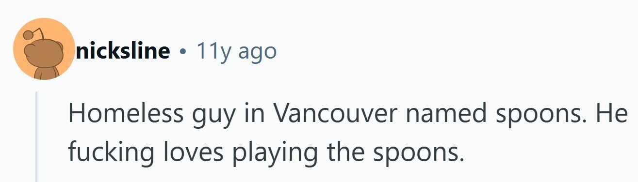nicksline . 11y ago Homeless guy in Vancouver named spoons. Не fucking loves playing the spoons.