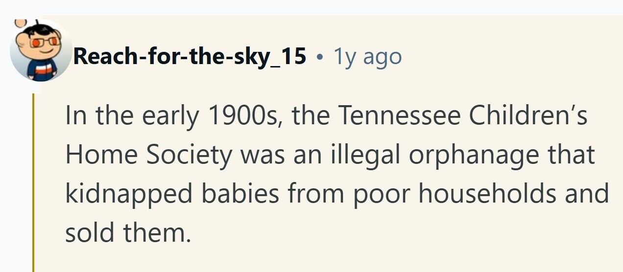 Reach-for-the-sky_15 . 1y ago In the early 1900s, the Tennessee Children's Home Society was an illegal orphanage that kidnapped babies from poor households and sold them. 