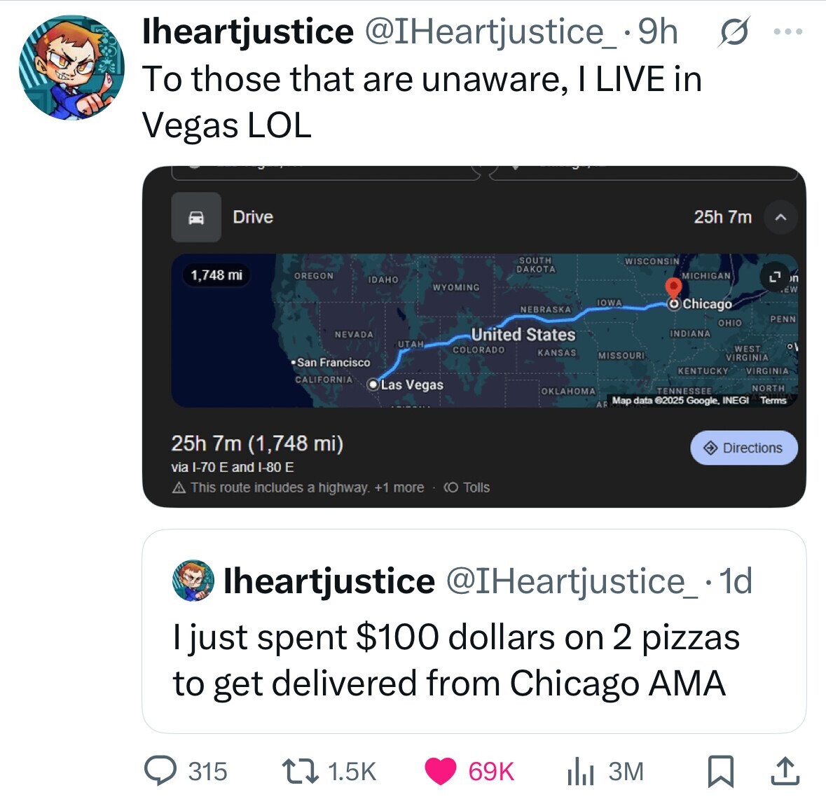 lheartjustice @IHeartjustice_ .9h s ... To those that are unaware, I LIVE in Vegas LOL Drive 25h 7m SOUTH WISCONSIN DAKOTA 1,748 mi OREGON MICHIGAN L7 n IDAHO WYOMING EW IOWA O Chicago NEBRASKA PENN OHIO United States INDIANA NEVADA UTAH ٥ COLORADO WEST KANSAS MISSOURI VIRGINIA San Francisco KENTUCKY VIRGINIA CALIFORNIA Las Vegas NORTH TENNESSEE Map data ©2025 Google. INEGI Terms AF 25h 7m (1,748 mi) Directions via I-70 E and I-80 E This route includes a highway. +1 more - (O Tolls lheartjustice @IHeartjustice_. 1d I just spent $100 dollars on 2 pizzas to get delivered from Chicago AMA 315 