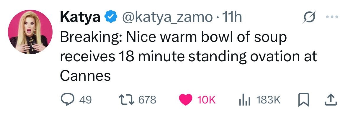 Katya @katya_zamo 11h Breaking: Nice warm bowl of soup receives 18 minute standing ovation at Cannes 49 678 10K 183K 