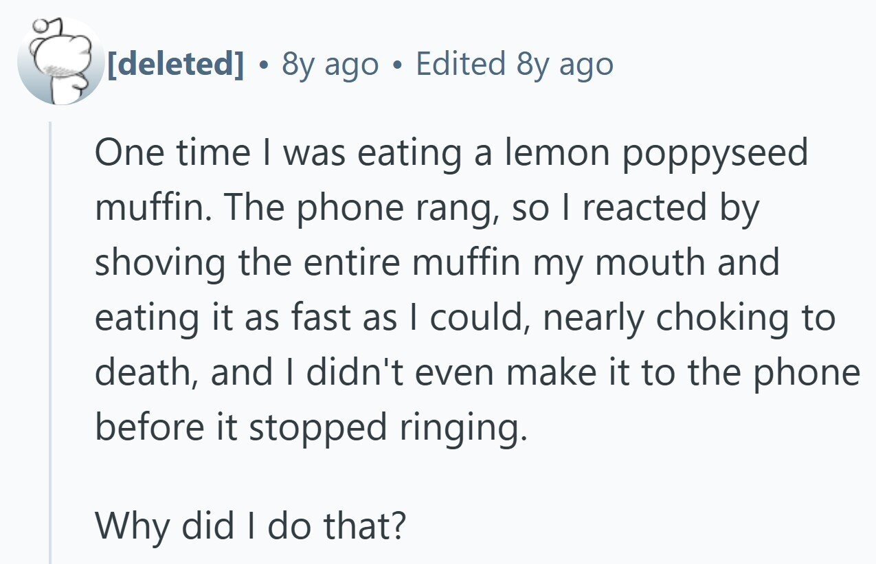  © 8y ago Edited 8y ago One time | was eating a lemon poppyseed muffin. The phone rang, so I reacted by shoving the entire muffin my mouth and eating it as fast as I could, nearly choking to death, and | didn't even make it to the phone before it stopped ringing. Why did I do that? 