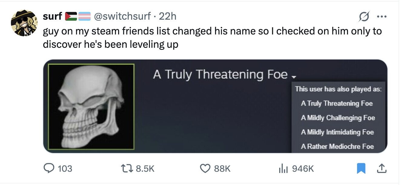 surf @switchsurf 22h ... guy on my steam friends list changed his name so I checked on him only to discover he's been leveling up A Truly Threatening Foe This user has also played as: A Truly Threatening Foe A Mildly Challenging Foe A Mildly Intimidating Foe A Rather Mediochre Foe 103 8.5K 88K del 946K 