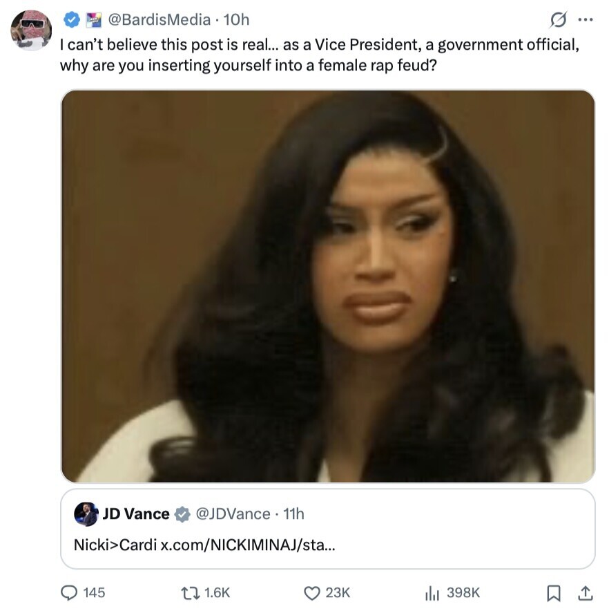 and @BardisMedia 10h s ... can't believe this post is real... as a Vice President, a government official, why are you inserting yourself into a female rap feud? JD Vance @JDVance. 11h Nicki>Cardi x.com/NICKIMINAJ/sta... 145 1.6K 23K 398K 