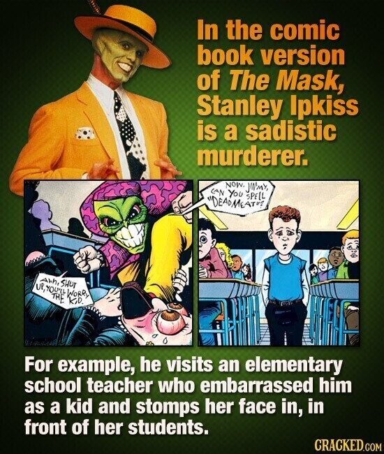 In the comic book version of The Mask, Stanley Ipkiss is a sadistic murderer. CAN NOW. YOU JWMY, SPELL DEADMEATU2 Ahn, SHUT UP,YOU'LL THE WORRY KiD. For example, he visits an elementary school teacher who embarrassed him as a kid and stomps her face in, in front of her students. CRACKED.COM