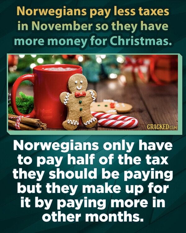 Norwegians pay less taxes in November so they have more money for Christmas. CRACKED.COM Norwegians only have to pay half of the tax they should be paying but they make up for it by paying more in other months.