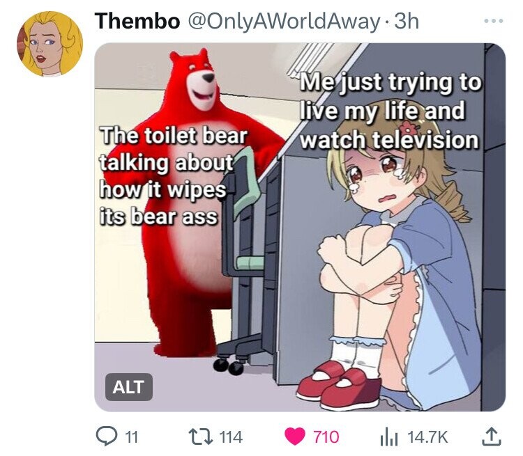 Thembo @OnlyAWorldAway-3h ... Me just trying to live my life and The toilet bear watch television talking about how it wipes its bear ass ALT 11 114 710 del 14.7K