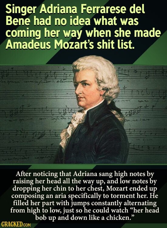 Singer Adriana Ferrarese del Bene had no idea what was coming her way when she made Amadeus Mozart's shit list. .. After noticing that Adriana sang high notes by raising her head all the way up, and low notes by dropping her chin to her chest, Mozart ended up composing an aria specifically to torment her. Не filled her part with jumps constantly alternating from high to low, just so he could watch her head bob up and down like a chicken. CRACKED.COM
