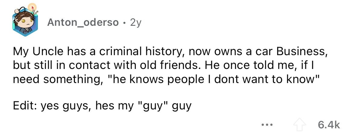 Anton_oderso . 2y My Uncle has a criminal history, now owns a car Business, but still in contact with old friends. Не once told me, if need something, he knows people I dont want to know Edit: yes guys, hes my guy guy ... 6.4k 