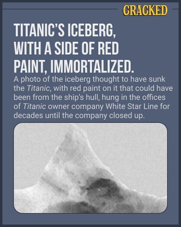 CRACKED TITANIC'S ICEBERG, WITH A SIDE OF RED PAINT, IMMORTALIZED. A photo of the iceberg thought to have sunk the Titanic, with red paint on it that could have been from the ship's hull, hung in the offices of Titanic owner company White Star Line for decades until the company closed up.