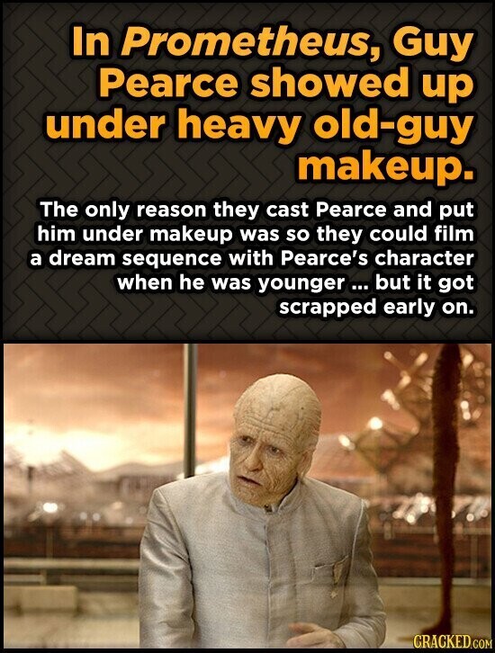In Prometheus, Guy Pearce showed up under heavy old-guy makeup. The only reason they cast Pearce and put him under makeup was so they could film a dream sequence with Pearce's character when he was younger ... but it got scrapped early on. CRACKED.COM