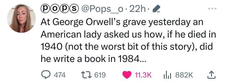 p o p S @Pops_o . 22h ... At George Orwell's grave yesterday an American lady asked us how, if he died in 1940 (not the worst bit of this story), did he write a book in 1984... 474 619 11.3K 882K