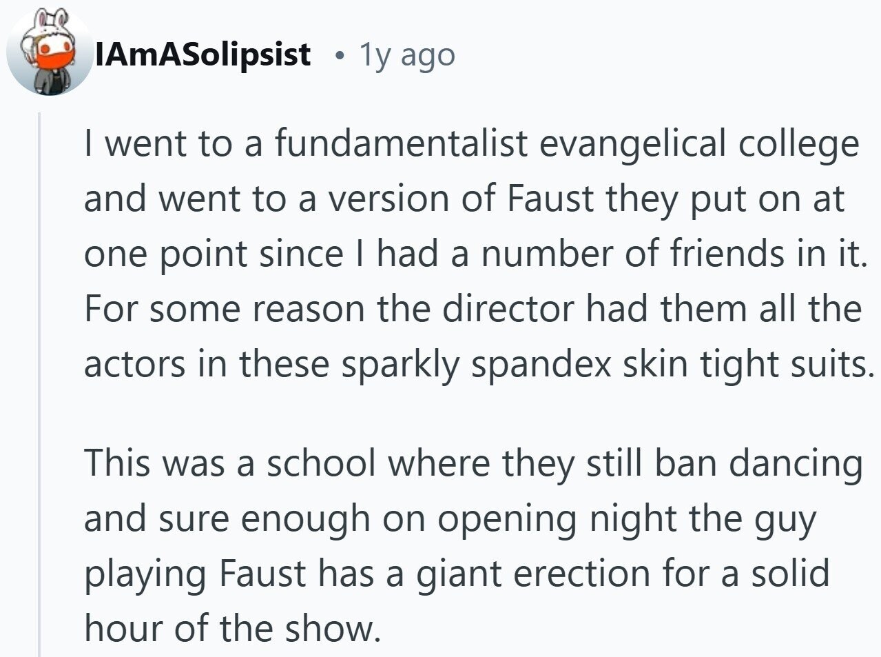 IAmASolipsist 1y ago I went to a fundamentalist evangelical college and went to a version of Faust they put on at one point since I had a number of friends in it. For some reason the director had them all the actors in these sparkly spandex skin tight suits. This was a school where they still ban dancing and sure enough on opening night the guy playing Faust has a giant erection for a solid hour of the show.