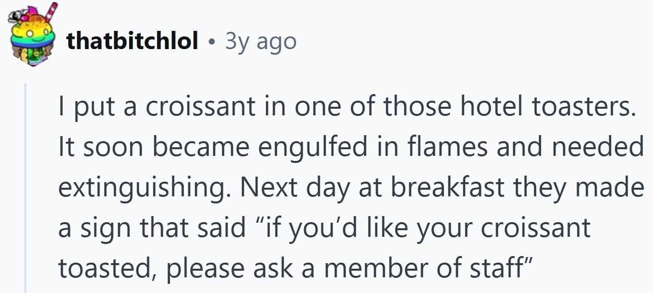 thatbitchlol a 3y ago I put a croissant in one of those hotel toasters. It soon became engulfed in flames and needed extinguishing. Next day at breakfast they made a sign that said if you'd like your croissant toasted, please ask a member of staff