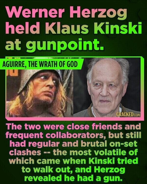 Werner Herzog held Klaus Kinski at gunpoint. AGUIRRE, THE WRATH OF GOD CRACKED.COM The two were close friends and frequent collaborators, but still had regular and brutal on-set clashes -- the most volatile of which came when Kinski tried to walk out, and Herzog revealed he had a gun.
