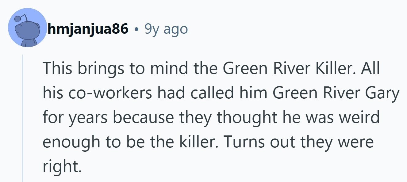 hmjanjua86 . 9 9y ago This brings to mind the Green River Killer. All his co-workers had called him Green River Gary for years because they thought he was weird enough to be the killer. Turns out they were right.