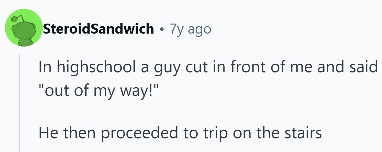 SteroidSandwich . 7y ago In highschool a guy cut in front of me and said out of my way! Не then proceeded to trip on the stairs