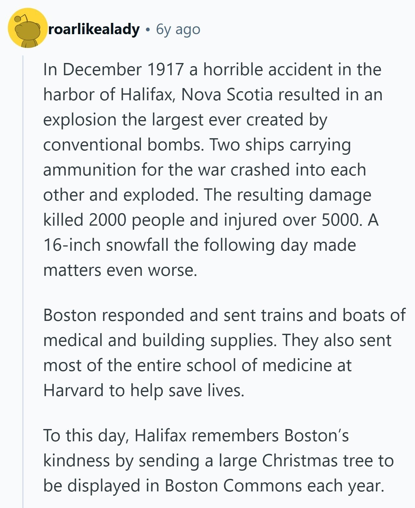 roarlikealady 6y ago In December 1917 a horrible accident in the harbor of Halifax, Nova Scotia resulted in an explosion the largest ever created by conventional bombs. Two ships carrying ammunition for the war crashed into each other and exploded. The resulting damage killed 2000 people and injured over 5000. A 16-inch snowfall the following day made matters even worse. Boston responded and sent trains and boats of medical and building supplies. They also sent most of the entire school of medicine at Harvard to help save lives. To this day, Halifax remembers Boston's kindness by sending a large Christmas