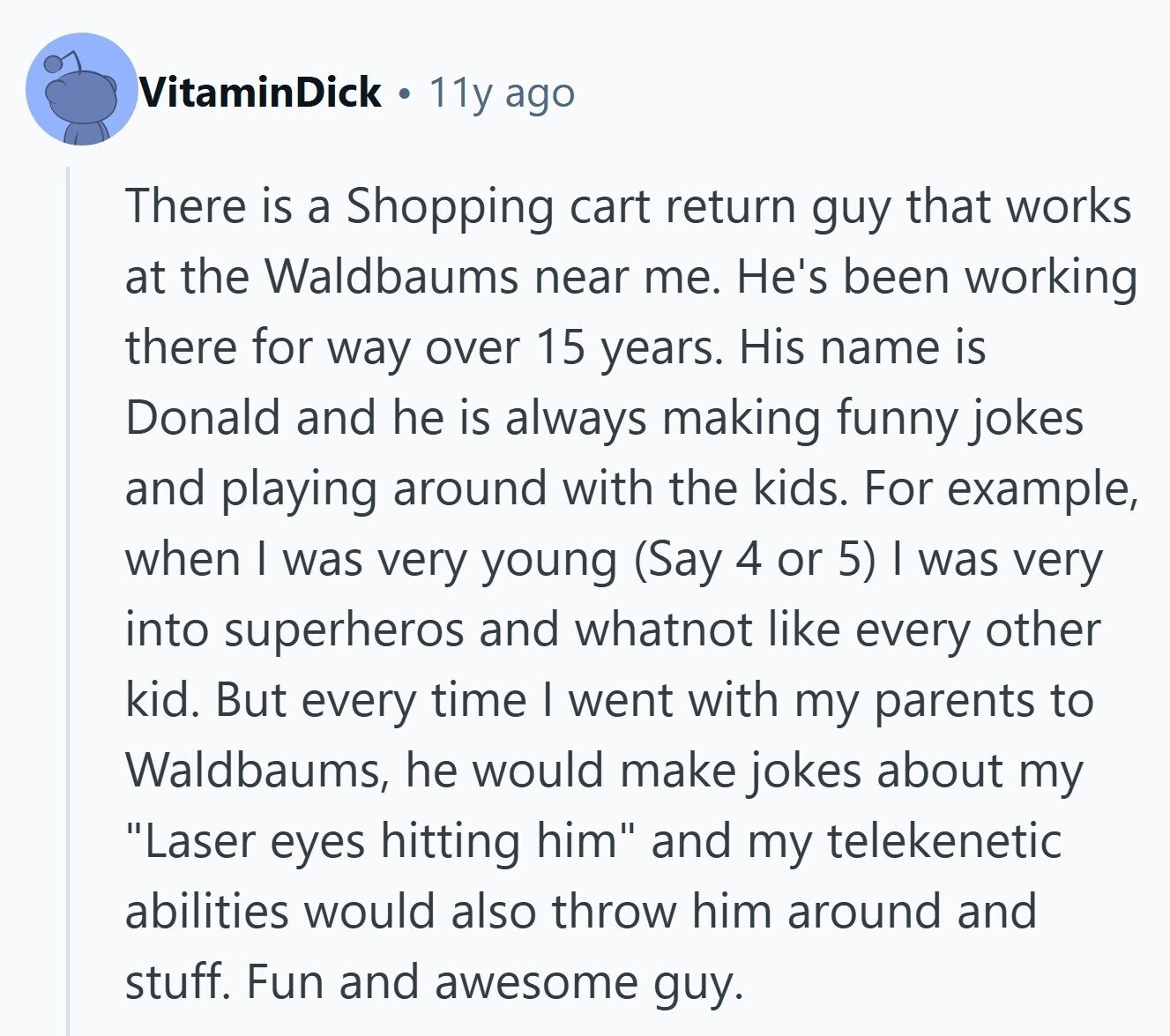VitaminDick 11y ago There is a Shopping cart return guy that works at the Waldbaums near me. He's been working there for way over 15 years. His name is Donald and he is always making funny jokes and playing around with the kids. For example, when I was very young (Say 4 or 5) I was very into superheros and whatnot like every other kid. But every time I went with my parents to Waldbaums, he would make jokes about my Laser eyes hitting him and my telekenetic abilities would also throw him around and stuff. Fun and awesome guy.