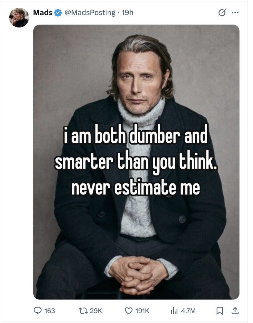 Mads @MadsPosting . 19h s ... i i am both dumber and smarter than you think. never estimate me 163 29K 191K del 4.7M