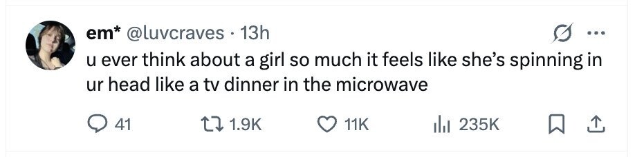 em* @luvcraves 13h ... u ever think about a girl so much it feels like she's spinning in ur head like a tv dinner in the microwave 41 1.9K 11K 235K