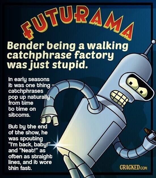FUTURAMA Bender being a walking catchphrase factory was just stupid. In early seasons it was one thing - catchphrases pop up naturally from time to time on sitcoms. But by the end of the show, he was spouting I'm back, baby! and Neat! as often as straight lines, and it wore CRACKED.COM thin fast.
