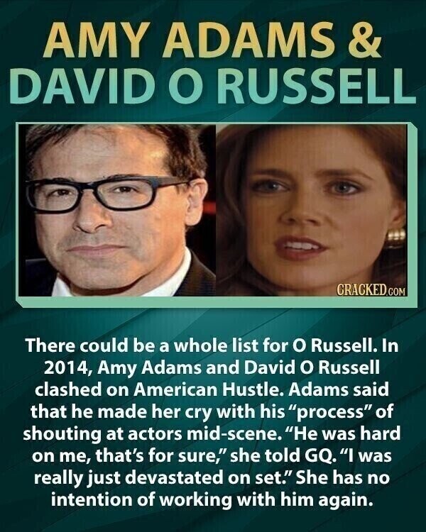 AMY ADAMS & DAVID O RUSSELL CRACKED.COM There could be a whole list for o Russell. In 2014, Amy Adams and David o Russell clashed on American Hustle. Adams said that he made her cry with his process of shouting at actors mid-scene. Не was hard on me, that's for sure, she told GQ. I was really just devastated on set. She has no intention of working with him again.