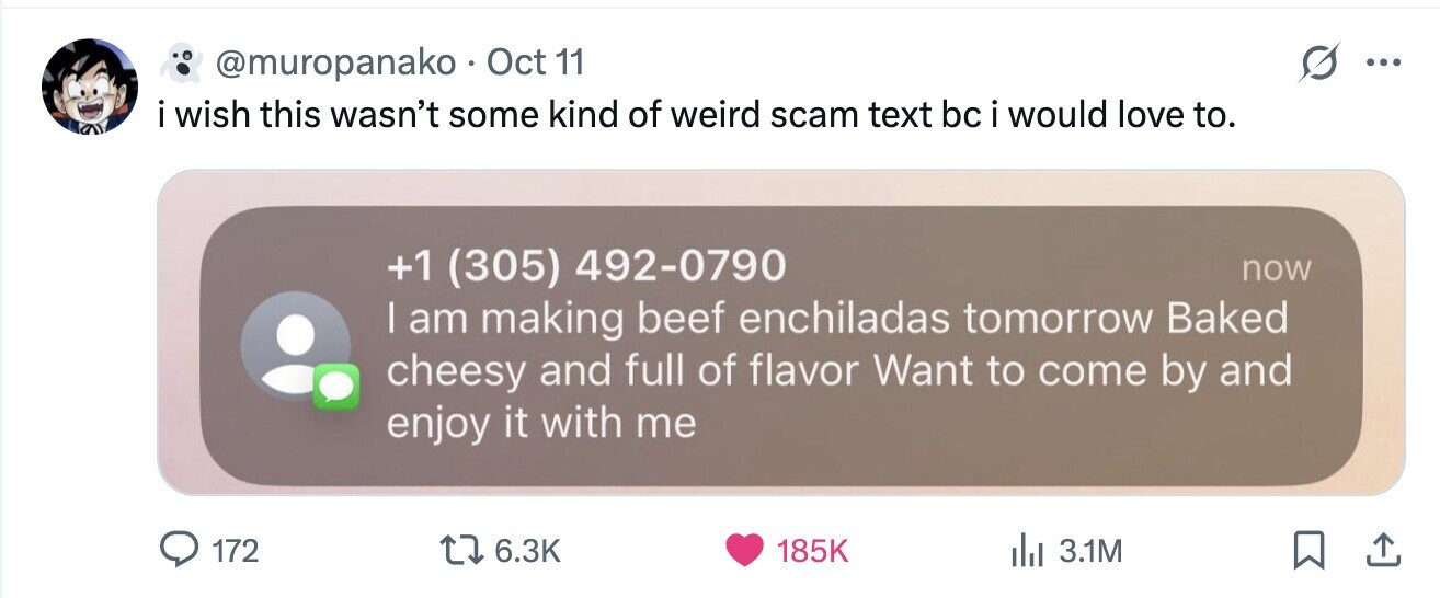 @muropanako . Oct 11 ... i i wish this wasn't some kind of weird scam text bc i would love to. +1 (305) 492-0790 now I am making beef enchiladas tomorrow Baked cheesy and full of flavor Want to come by and enjoy it with me 172 6.3K 185K 3.1M 