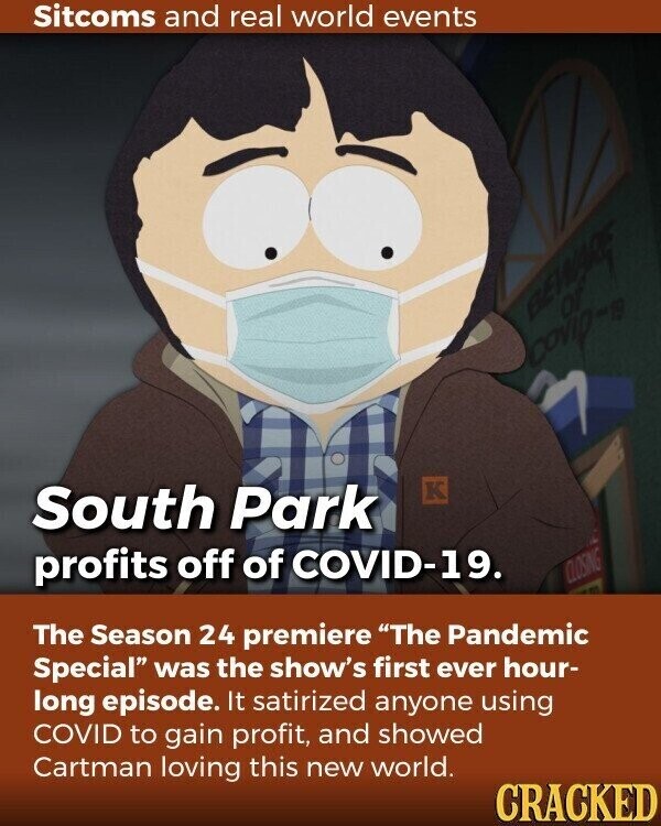 Sitcoms and real world events BEWARE OF covip-19 K South Park profits off of COVID-19. CLOSING The Season 24 premiere The Pandemic Special was the show's first ever hour- long episode. It satirized anyone using COVID to gain profit, and showed Cartman loving this new world. CRACKED