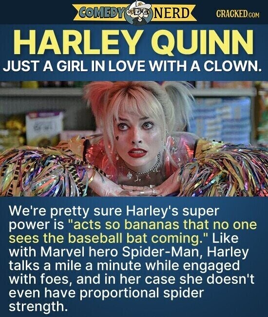 COMEDY NERD CRACKED.COM HARLEY QUINN JUST A GIRL IN LOVE WITH A CLOWN. We're pretty sure Harley's super power is acts so bananas that no one sees the baseball bat coming. Like with Marvel hero Spider-Man, Harley talks a mile a minute while engaged with foes, and in her case she doesn't even have proportional spider strength.